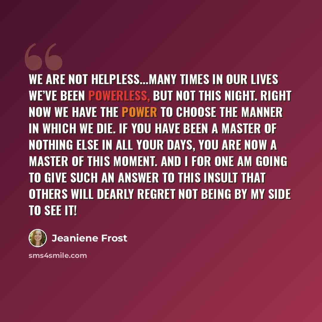 “We are not helpless...Many times in our lives we’ve been powerless, but not this night. Right now we have the power to choose the manner in which we die. If you have been a master of nothing else in all your days, you are now a master of this moment. And I for one am going to give such an answer…” quote by Jeaniene Frost
