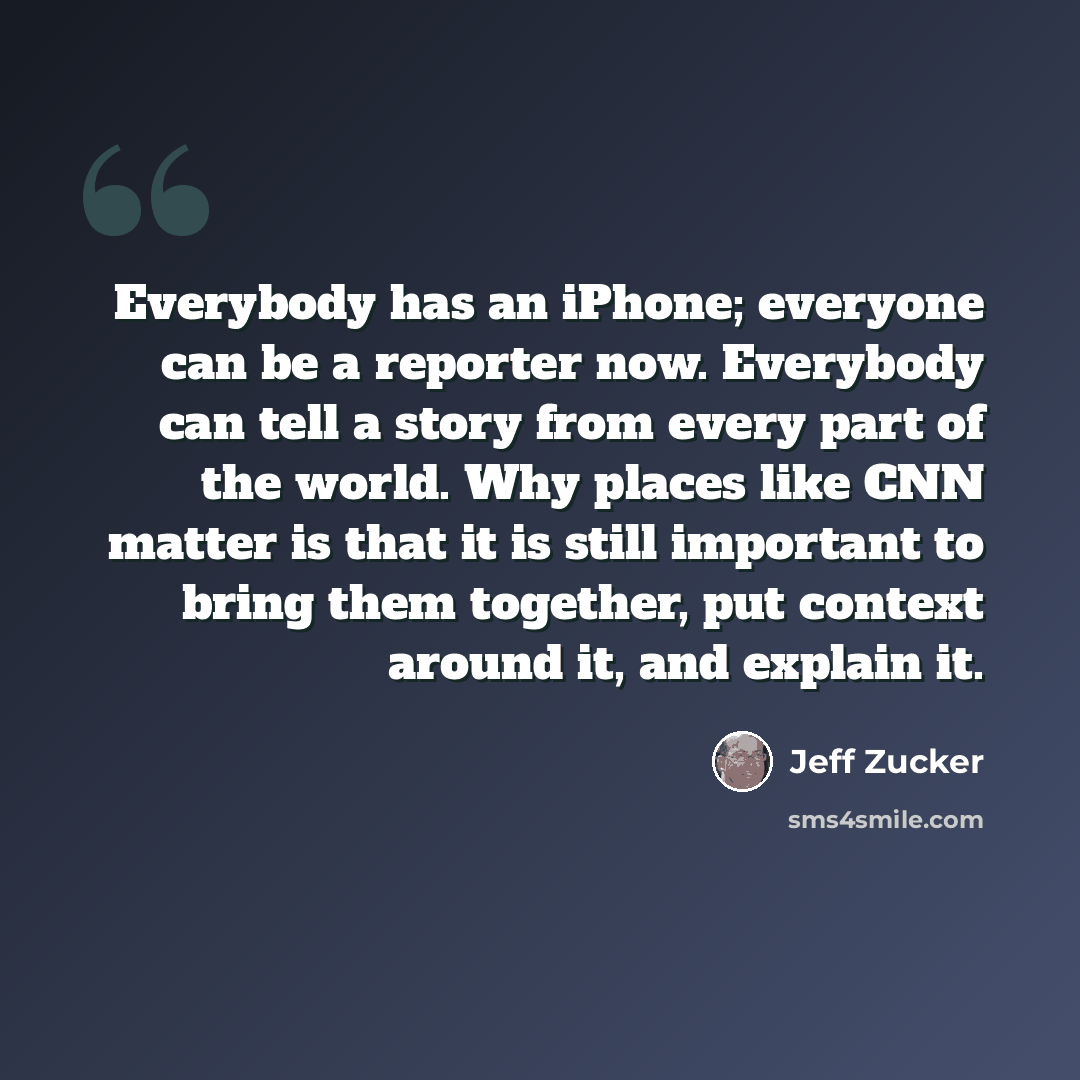 “Everybody has an iPhone; everyone can be a reporter now. Everybody can tell a story from every part of the world. Why places like CNN matter is that it is still important to bring them together, put context around it, and explain it.” quote by Jeff Zucker