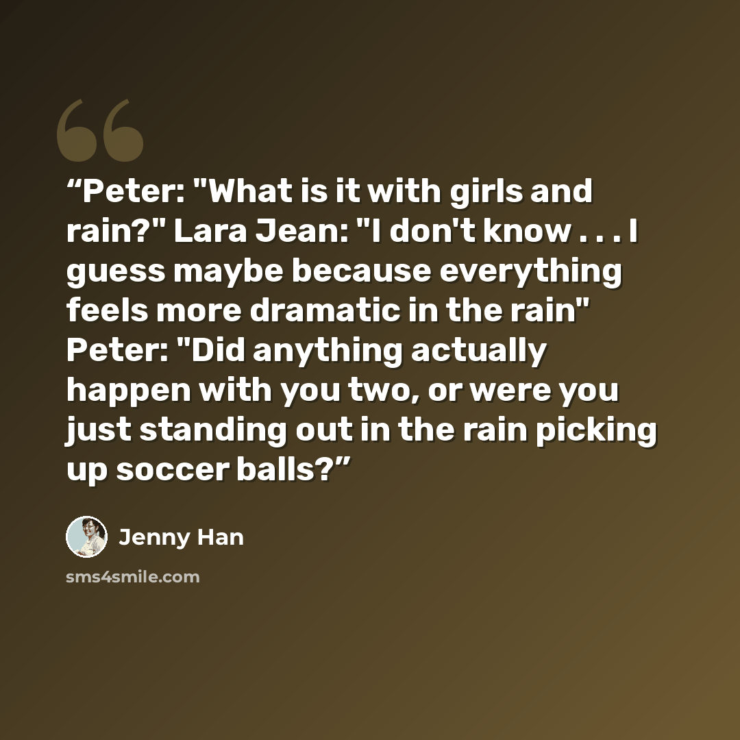 “Peter: "What is it with girls and rain?" Lara Jean: "I don't know . . . I guess maybe because everything feels more dramatic in the rain" Peter: "Did anything actually happen with you two, or were you just standing out in the rain picking up soccer balls?” quote by Jenny Han