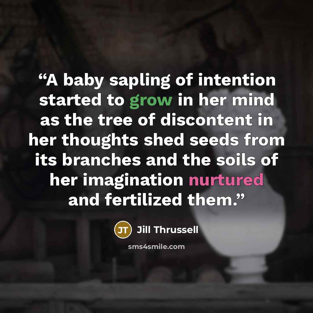 “A baby sapling of intention started to grow in her mind as the tree of discontent in her thoughts shed seeds from its branches and the soils of her imagination nurtured and fertilized them.” quote by Jill Thrussell