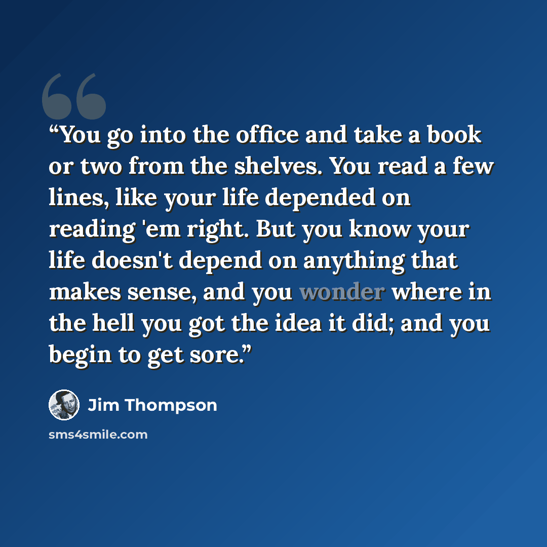 “You go into the office and take a book or two from the shelves. You read a few lines, like your life depended on reading 'em right. But you know your life doesn't depend on anything that makes sense, and you wonder where in the hell you got the idea it did; and you begin to get sore.” quote by Jim Thompson