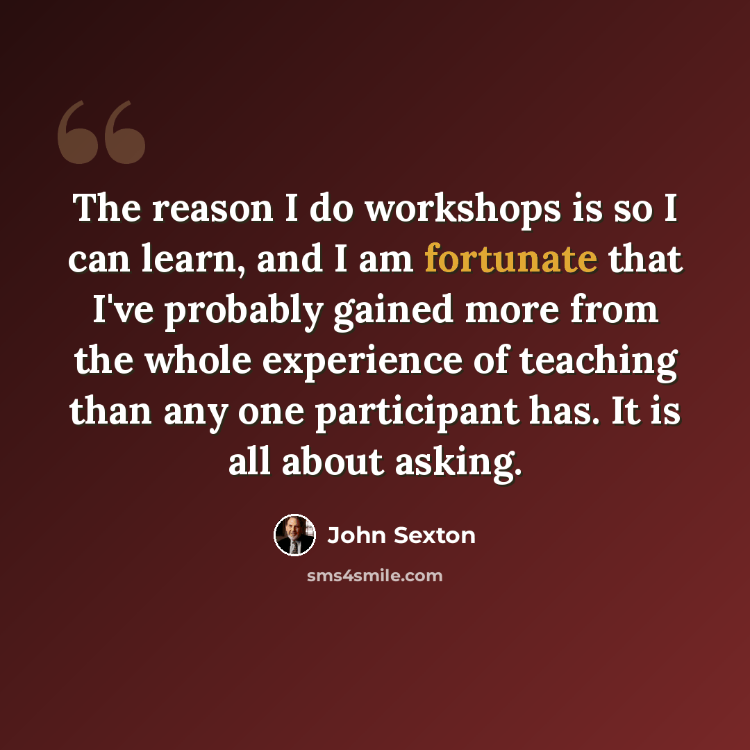 “The reason I do workshops is so I can learn, and I am fortunate that I've probably gained more from the whole experience of teaching than any one participant has. It is all about asking.” quote by John Sexton