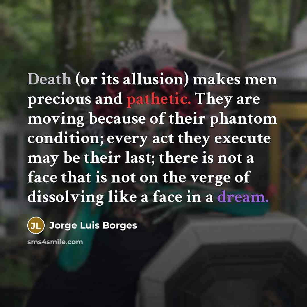 “Death (or its allusion) makes men precious and pathetic. They are moving because of their phantom condition; every act they execute may be their last; there is not a face that is not on the verge of dissolving like a face in a dream.” quote by Jorge Luis Borges