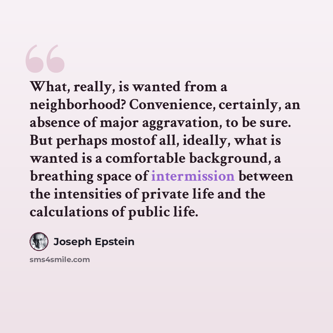 “What, really, is wanted from a neighborhood? Convenience, certainly, an absence of major aggravation, to be sure. But perhaps mostof all, ideally, what is wanted is a comfortable background, a breathing space of intermission between the intensities of private life and the calculations of public…” quote by Joseph Epstein