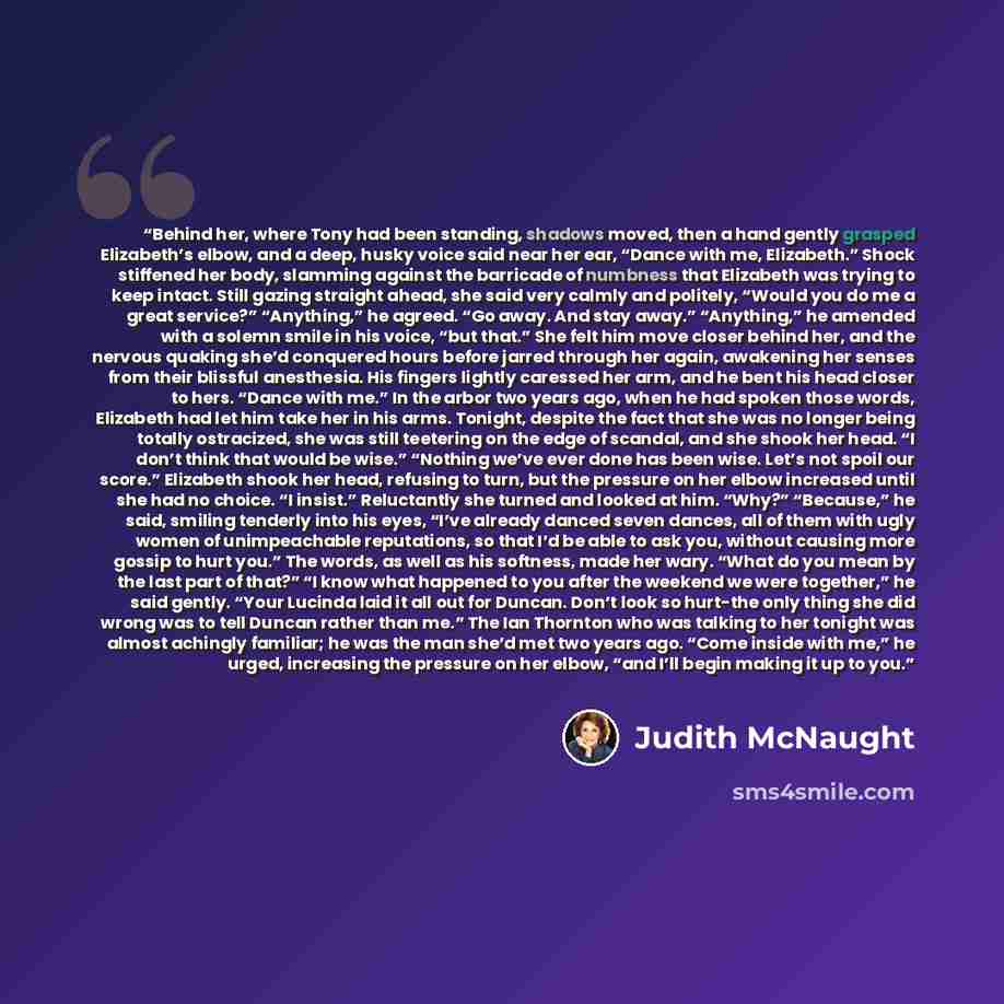 “Behind her, where Tony had been standing, shadows moved, then a hand gently grasped Elizabeth’s elbow, and a deep, husky voice said near her ear, “Dance with me, Elizabeth.” Shock stiffened her body, slamming against the barricade of numbness that Elizabeth was trying to keep intact. Still gazing…” quote by Judith McNaught