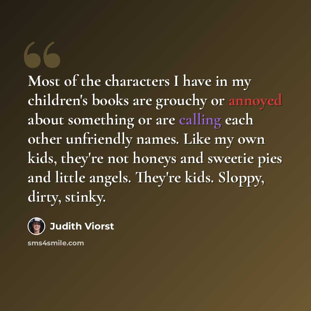 “Most of the characters I have in my children's books are grouchy or annoyed about something or are calling each other unfriendly names. Like my own kids, they're not honeys and sweetie pies and little angels. They're kids. Sloppy, dirty, stinky.” quote by Judith Viorst