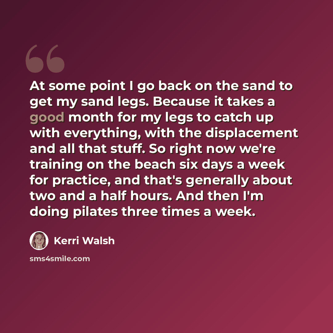 “At some point I go back on the sand to get my sand legs. Because it takes a good month for my legs to catch up with everything, with the displacement and all that stuff. So right now we're training on the beach six days a week for practice, and that's generally about two and a half hours. And then…” quote by Kerri Walsh