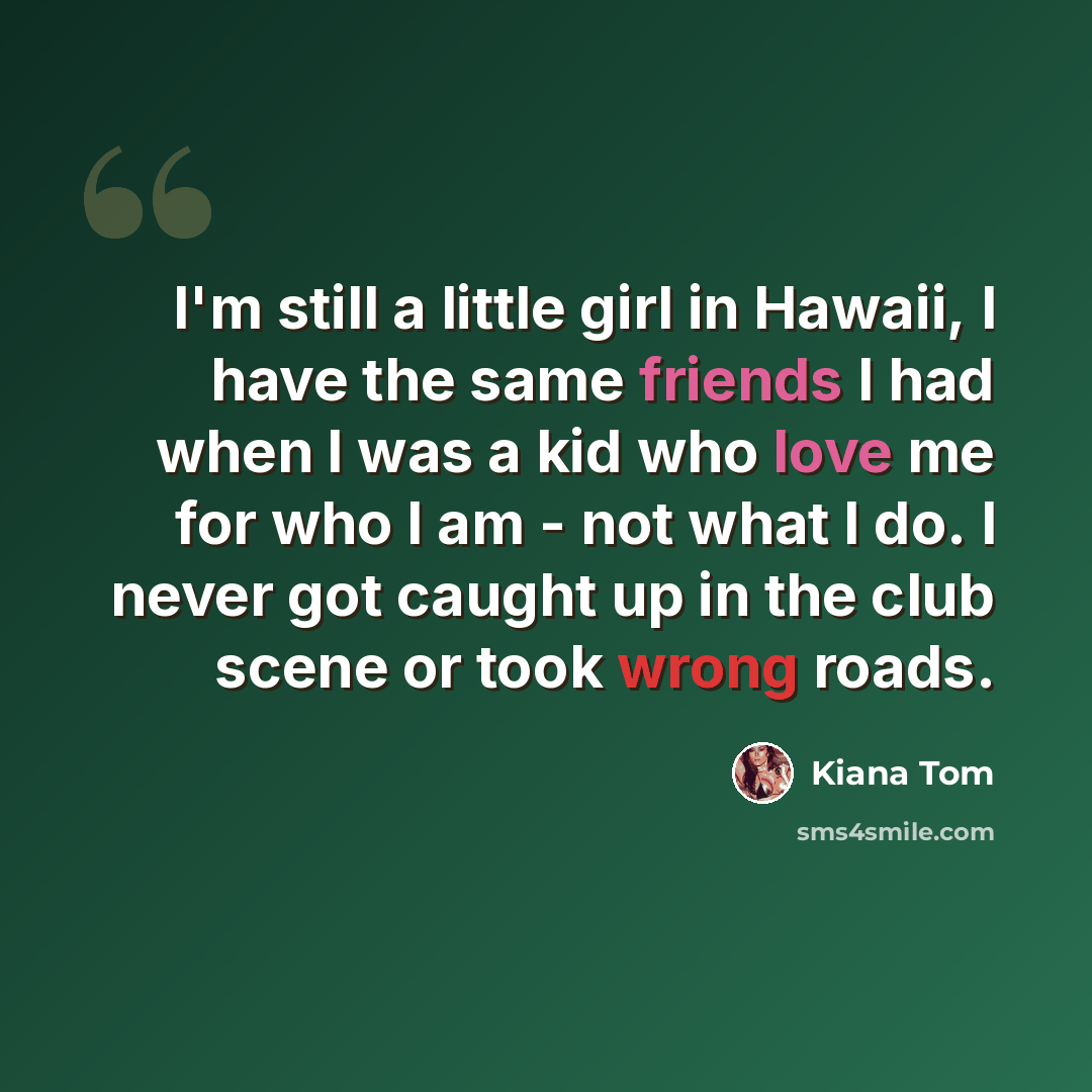 “I'm still a little girl in Hawaii, I have the same friends I had when I was a kid who love me for who I am - not what I do. I never got caught up in the club scene or took wrong roads.” quote by Kiana Tom