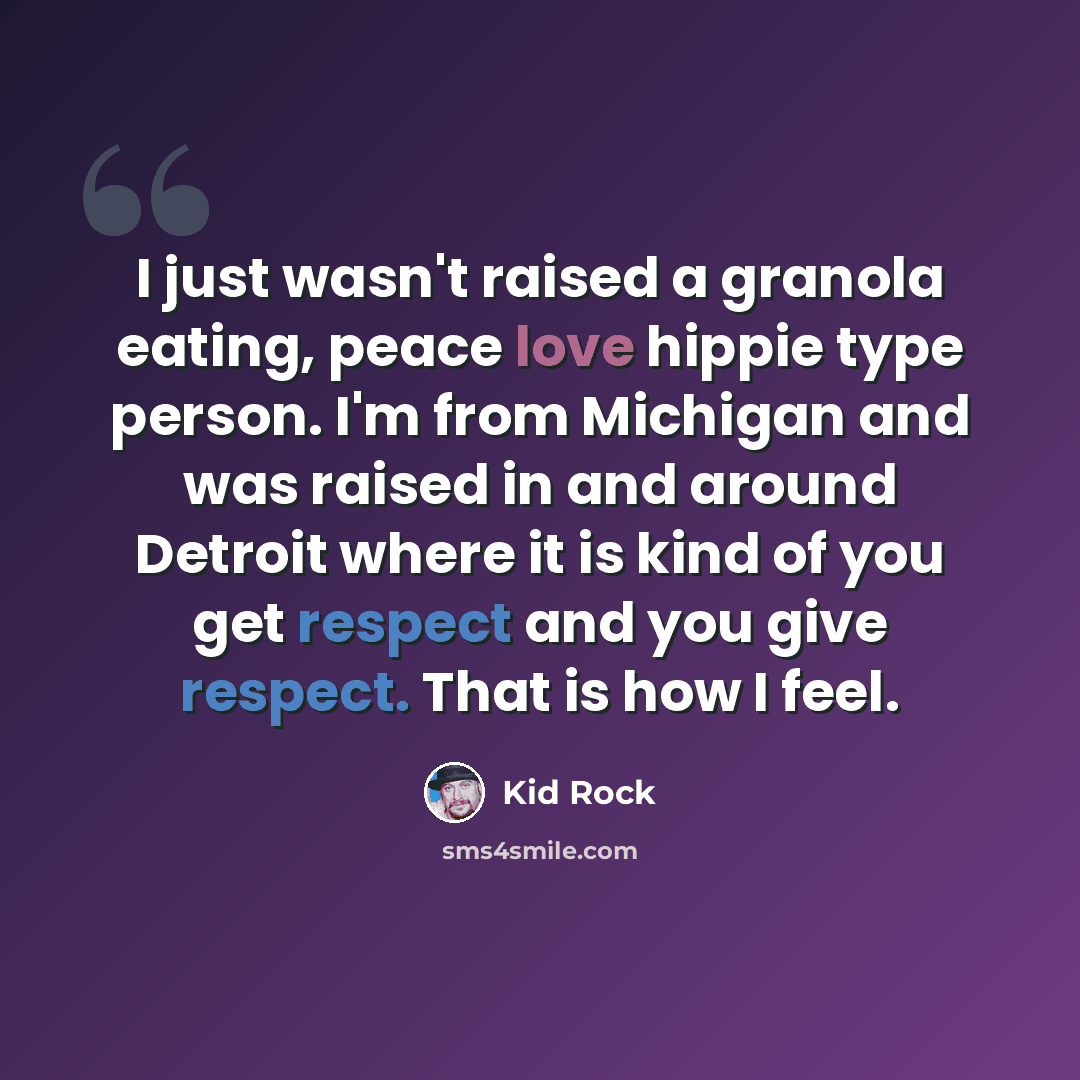 “I just wasn't raised a granola eating, peace love hippie type person. I'm from Michigan and was raised in and around Detroit where it is kind of you get respect and you give respect. That is how I feel.” quote by Kid Rock