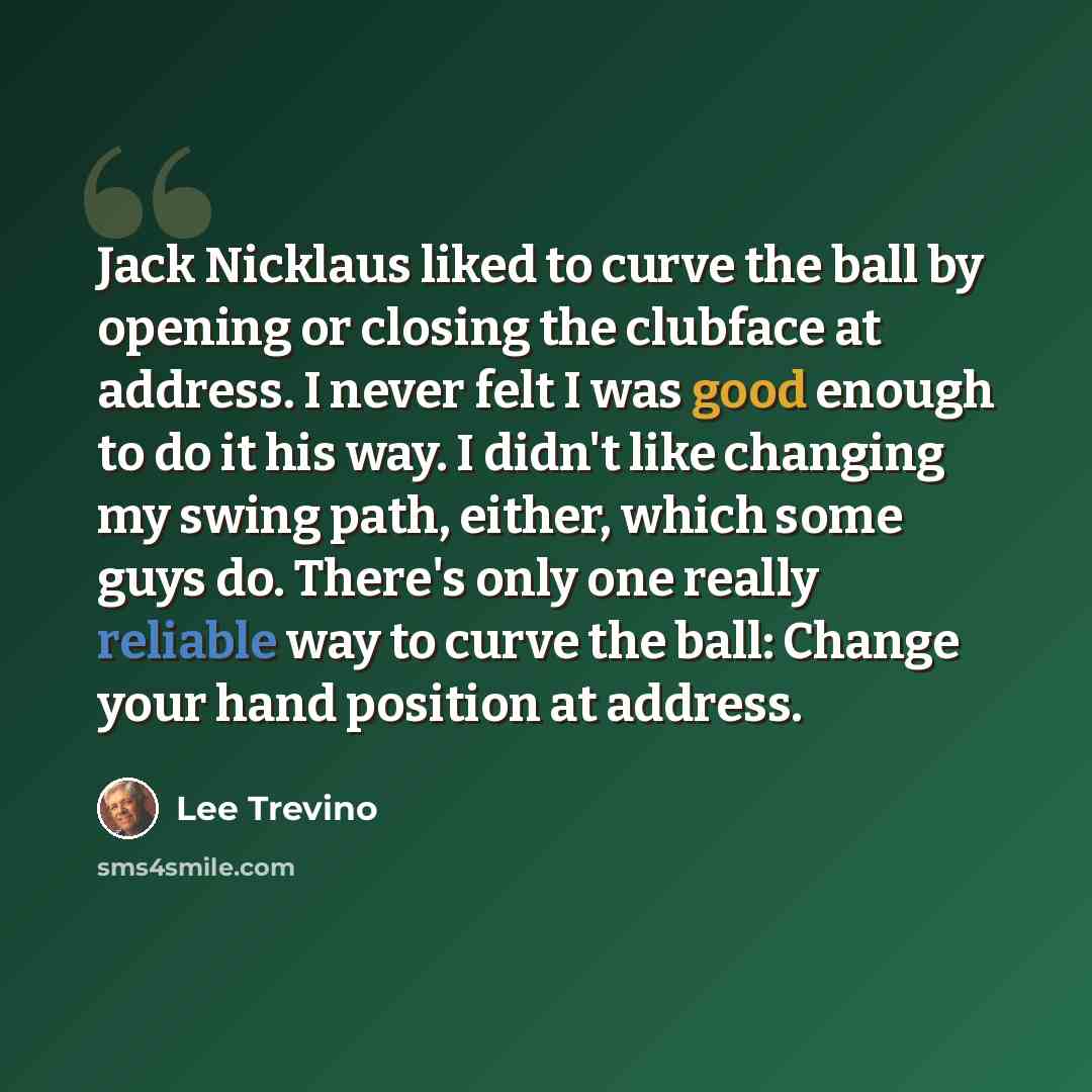 “Jack Nicklaus liked to curve the ball by opening or closing the clubface at address. I never felt I was good enough to do it his way. I didn't like changing my swing path, either, which some guys do. There's only one really reliable way to curve the ball: Change your hand position at address.” quote by Lee Trevino