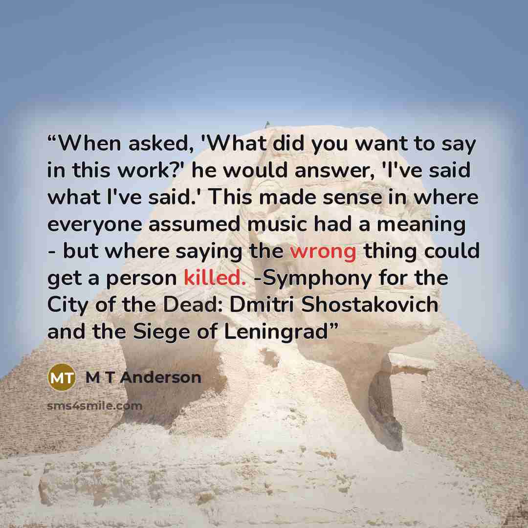“When asked, 'What did you want to say in this work?' he would answer, 'I've said what I've said.' This made sense in where everyone assumed music had a meaning - but where saying the wrong thing could get a person killed. -Symphony for the City of the Dead: Dmitri Shostakovich and the Siege of…” quote by M T Anderson