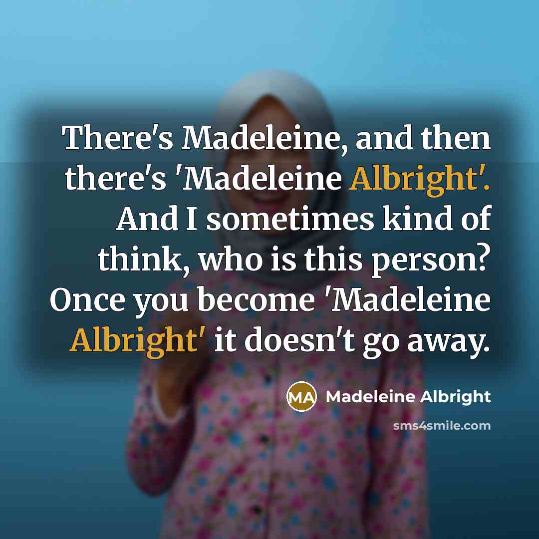 “There's Madeleine, and then there's 'Madeleine Albright'. And I sometimes kind of think, who is this person? Once you become 'Madeleine Albright' it doesn't go away.” quote by Madeleine Albright