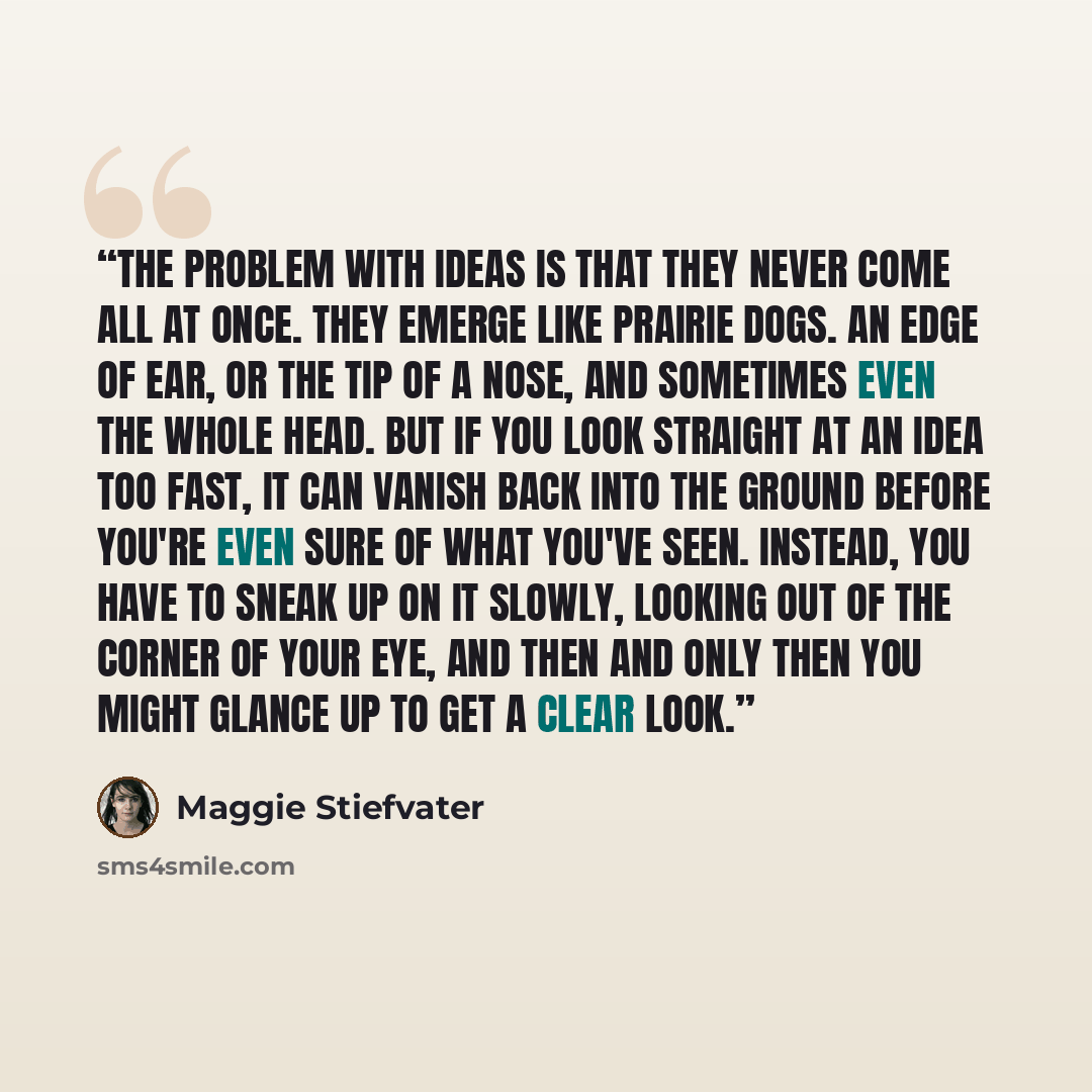 “The problem with ideas is that they never come all at once. They emerge like prairie dogs. An edge of ear, or the tip of a nose, and sometimes even the whole head. But if you look straight at an idea too fast, it can vanish back into the ground before you're even sure of what you've seen. Instead…” quote by Maggie Stiefvater