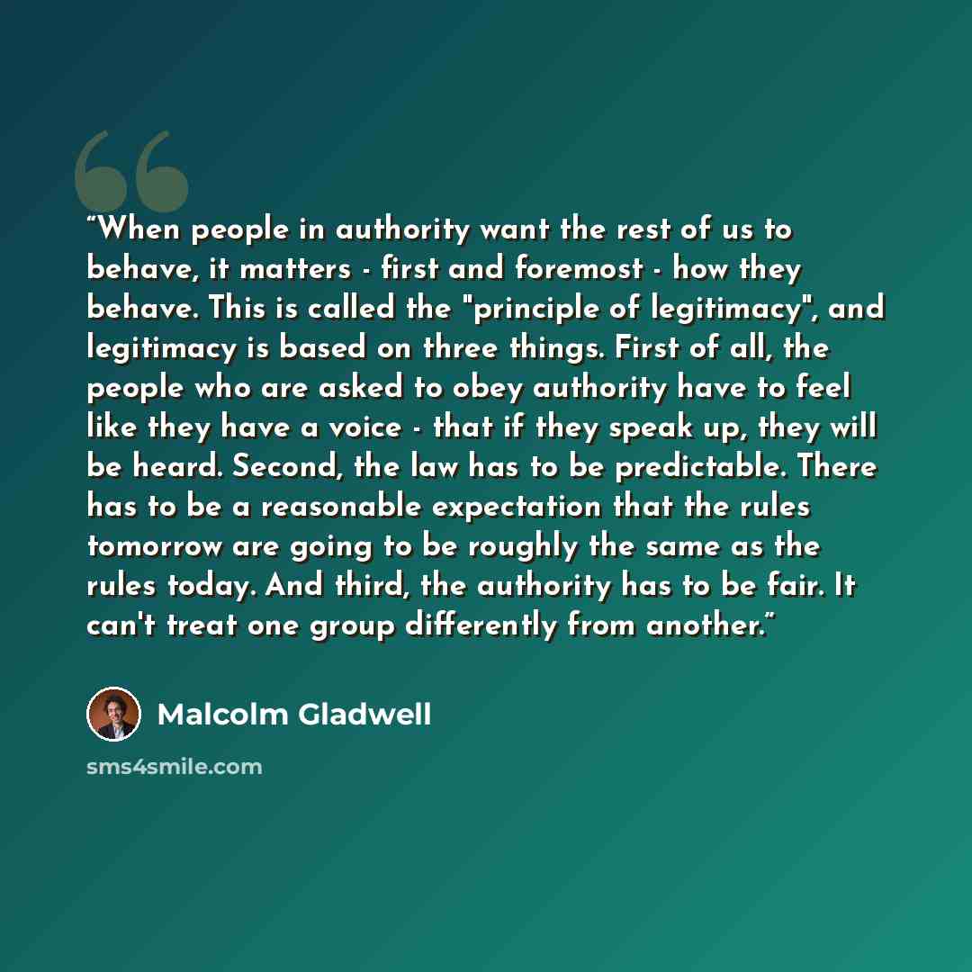 “When people in authority want the rest of us to behave, it matters - first and foremost - how they behave. This is called the "principle of legitimacy", and legitimacy is based on three things. First of all, the people who are asked to obey authority have to feel like they have a voice - that if…” quote by Malcolm Gladwell