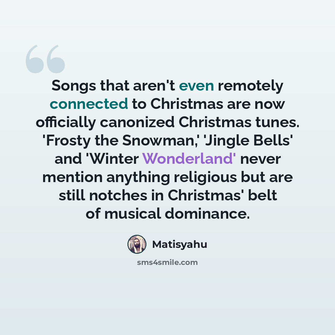 “Songs that aren't even remotely connected to Christmas are now officially canonized Christmas tunes. 'Frosty the Snowman,' 'Jingle Bells' and 'Winter Wonderland' never mention anything religious but are still notches in Christmas' belt of musical dominance.” quote by Matisyahu