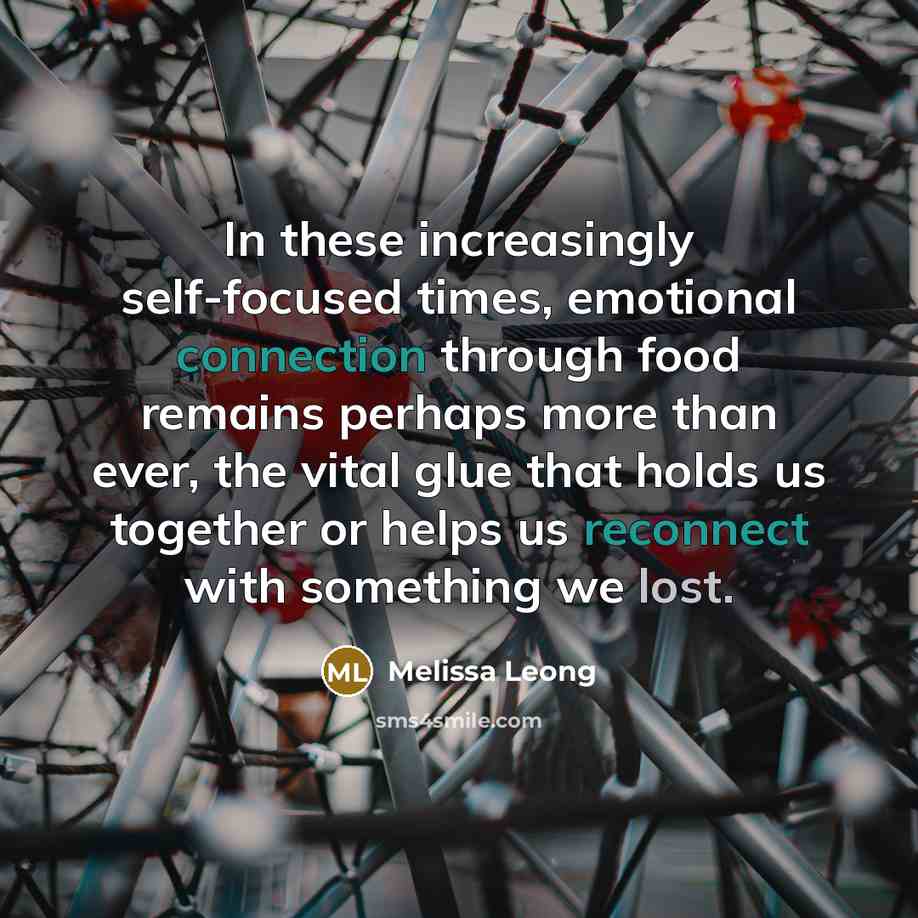 “In these increasingly self-focused times, emotional connection through food remains perhaps more than ever, the vital glue that holds us together or helps us reconnect with something we lost.” quote by Melissa Leong