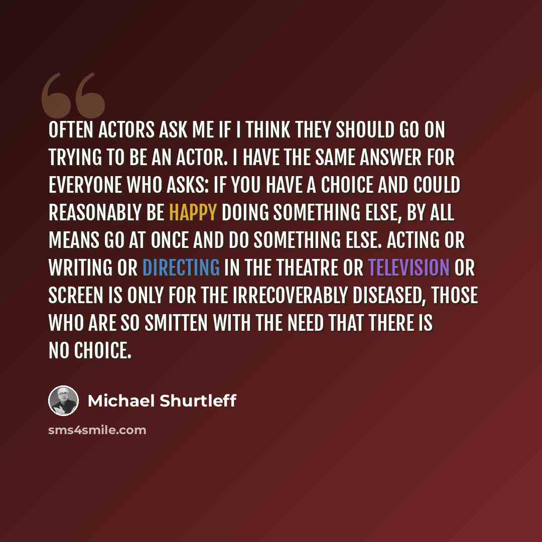 “Often actors ask me if I think they should go on trying to be an actor. I have the same answer for everyone who asks: If you have a choice and could reasonably be happy doing something else, by all means go at once and do something else. Acting or writing or directing in the theatre or television…” quote by Michael Shurtleff