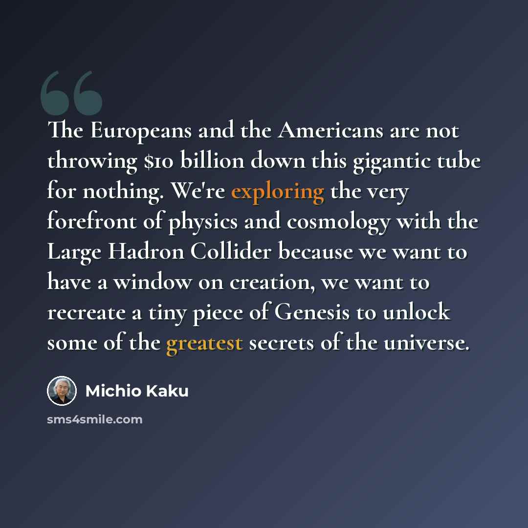“The Europeans and the Americans are not throwing $10 billion down this gigantic tube for nothing. We're exploring the very forefront of physics and cosmology with the Large Hadron Collider because we want to have a window on creation, we want to recreate a tiny piece of Genesis to unlock some of…” quote by Michio Kaku