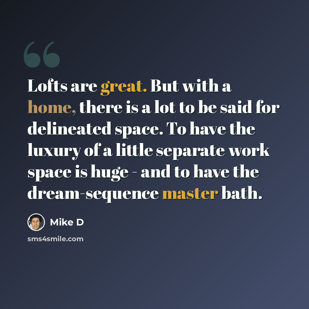 “Lofts are great. But with a home, there is a lot to be said for delineated space. To have the luxury of a little separate work space is huge - and to have the dream-sequence master bath.” quote by Mike D