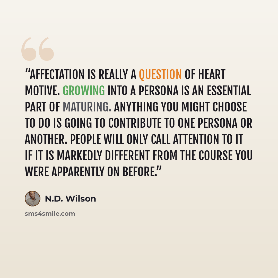 “Affectation is really a question of heart motive. Growing into a persona is an essential part of maturing. Anything you might choose to do is going to contribute to one persona or another. People will only call attention to it if it is markedly different from the course you were apparently on…” quote by N.D. Wilson