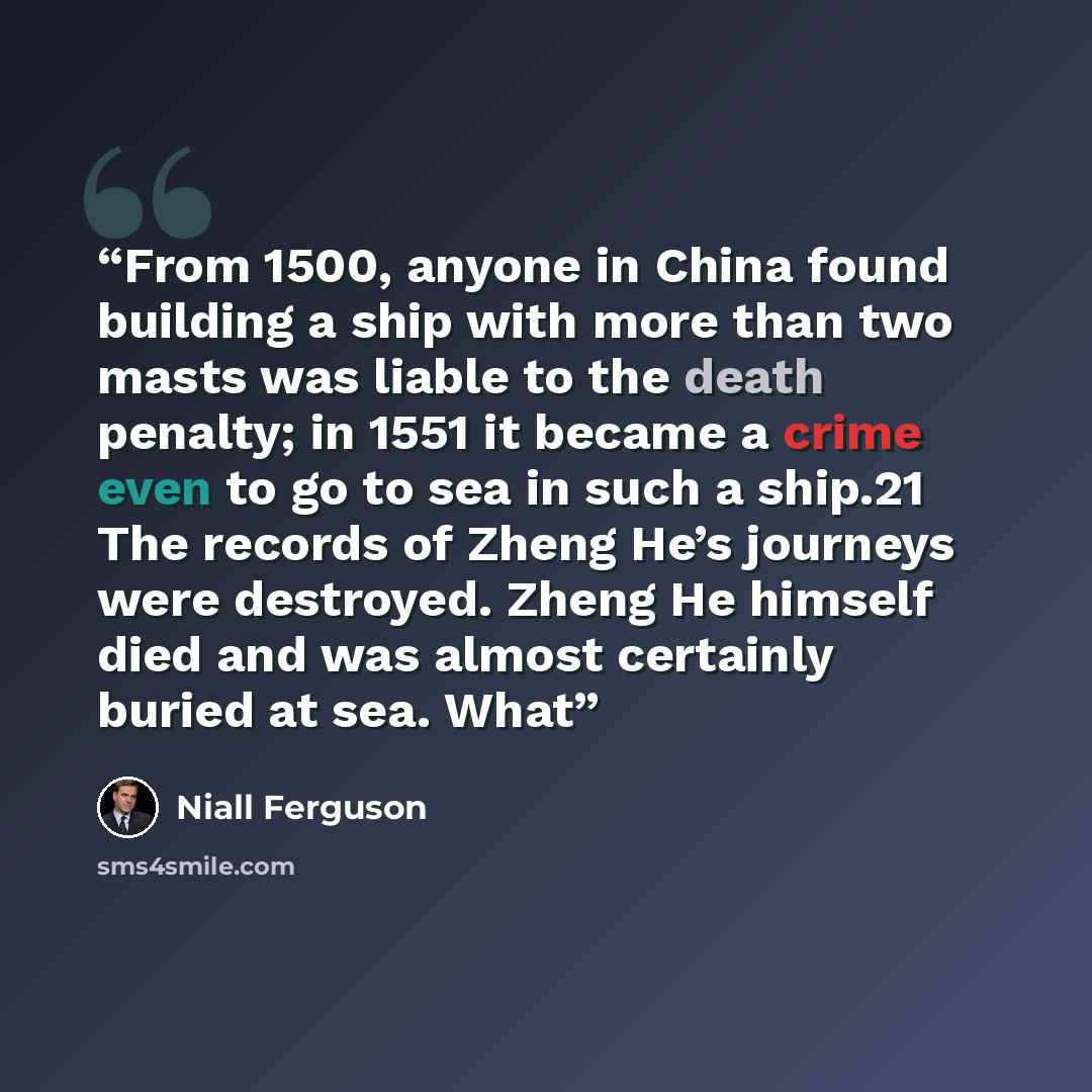 “From 1500, anyone in China found building a ship with more than two masts was liable to the death penalty; in 1551 it became a crime even to go to sea in such a ship.21 The records of Zheng He’s journeys were destroyed. Zheng He himself died and was almost certainly buried at sea. What” quote by Niall Ferguson