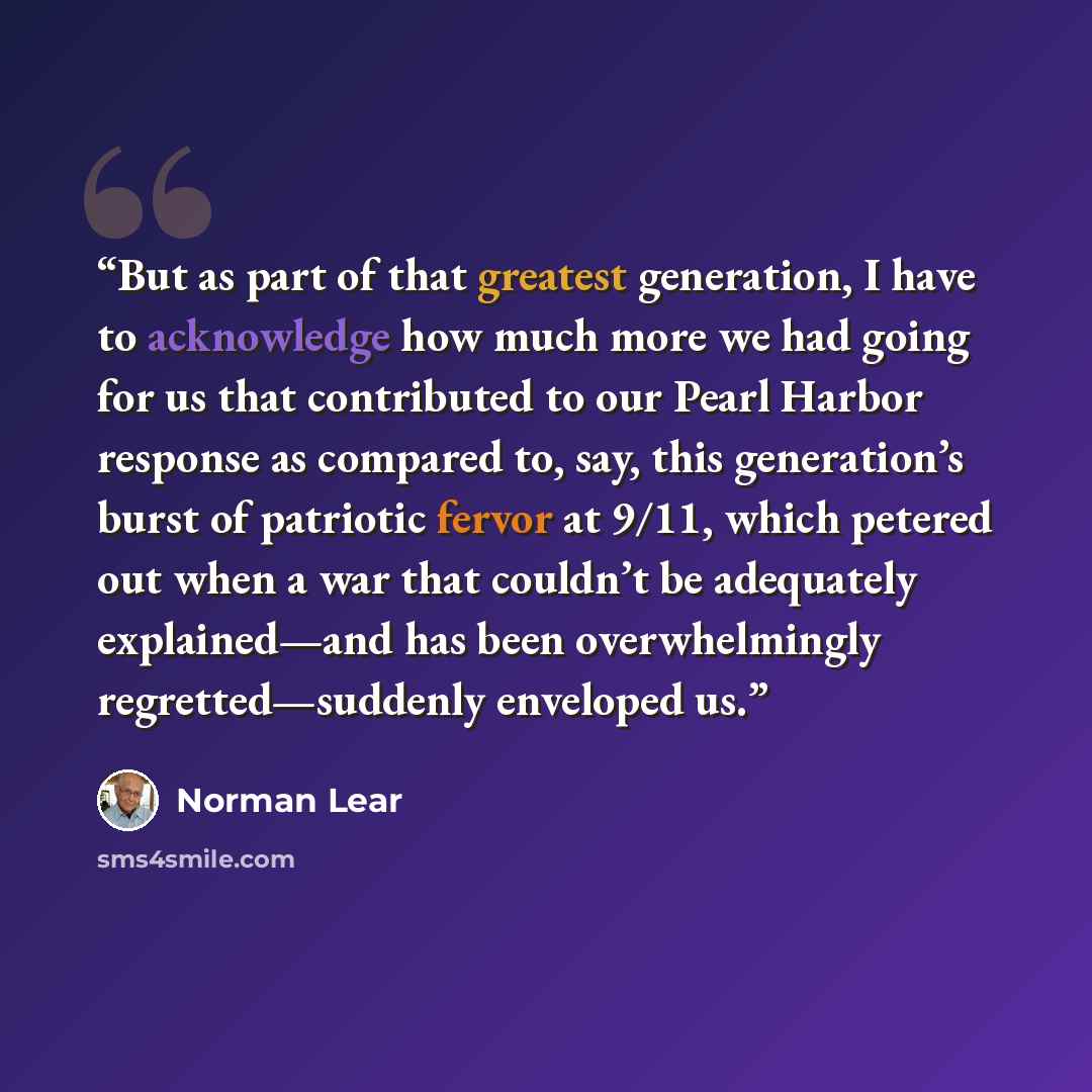 “But as part of that greatest generation, I have to acknowledge how much more we had going for us that contributed to our Pearl Harbor response as compared to, say, this generation’s burst of patriotic fervor at 9/11, which petered out when a war that couldn’t be adequately explained—and has been…” quote by Norman Lear