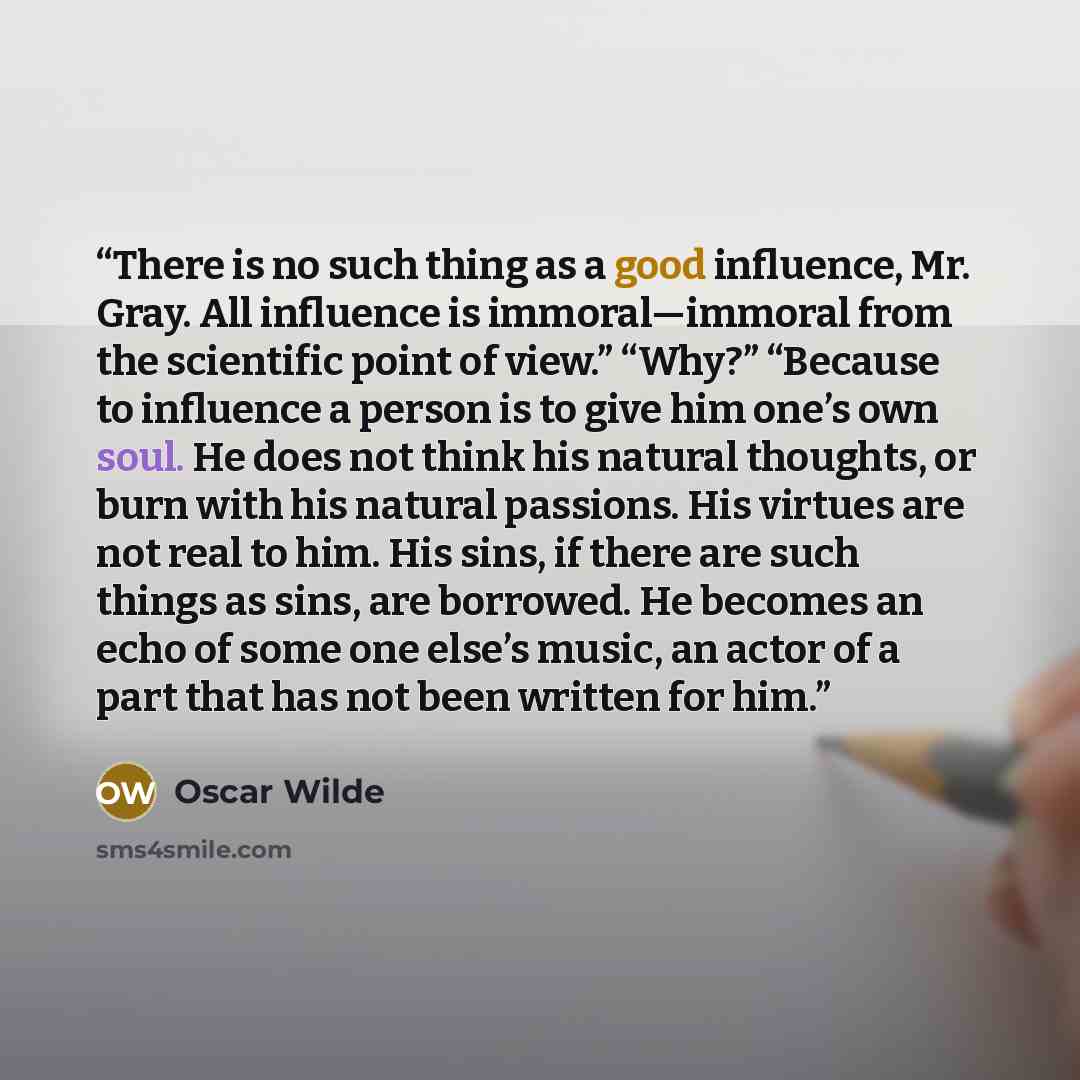 “There is no such thing as a good influence, Mr. Gray. All influence is immoral—immoral from the scientific point of view.” “Why?” “Because to influence a person is to give him one’s own soul. He does not think his natural thoughts, or burn with his natural passions. His virtues are not real to…” quote by Oscar Wilde