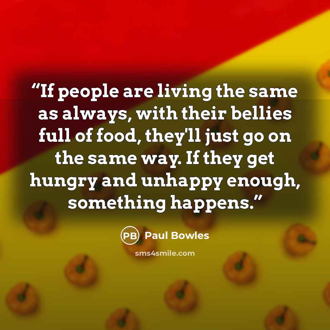 “If people are living the same as always, with their bellies full of food, they'll just go on the same way. If they get hungry and unhappy enough, something happens.” quote by Paul Bowles