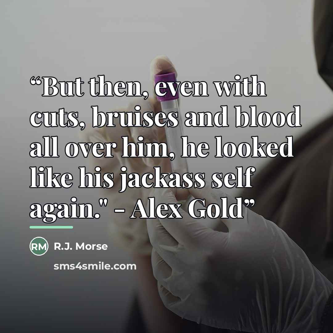 “But then, even with cuts, bruises and blood all over him, he looked like his jackass self again." - Alex Gold” quote by R.J. Morse