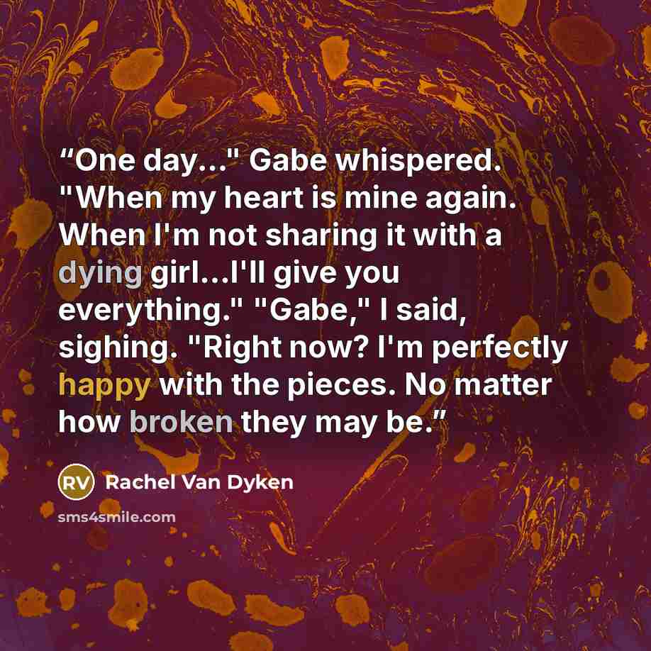 “One day..." Gabe whispered. "When my heart is mine again. When I'm not sharing it with a dying girl...I'll give you everything." "Gabe," I said, sighing. "Right now? I'm perfectly happy with the pieces. No matter how broken they may be.” quote by Rachel Van Dyken