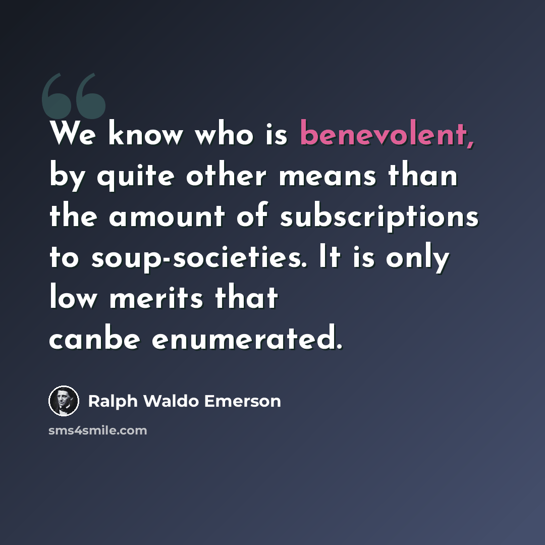 “We know who is benevolent, by quite other means than the amount of subscriptions to soup-societies. It is only low merits that canbe enumerated.” quote by Ralph Waldo Emerson