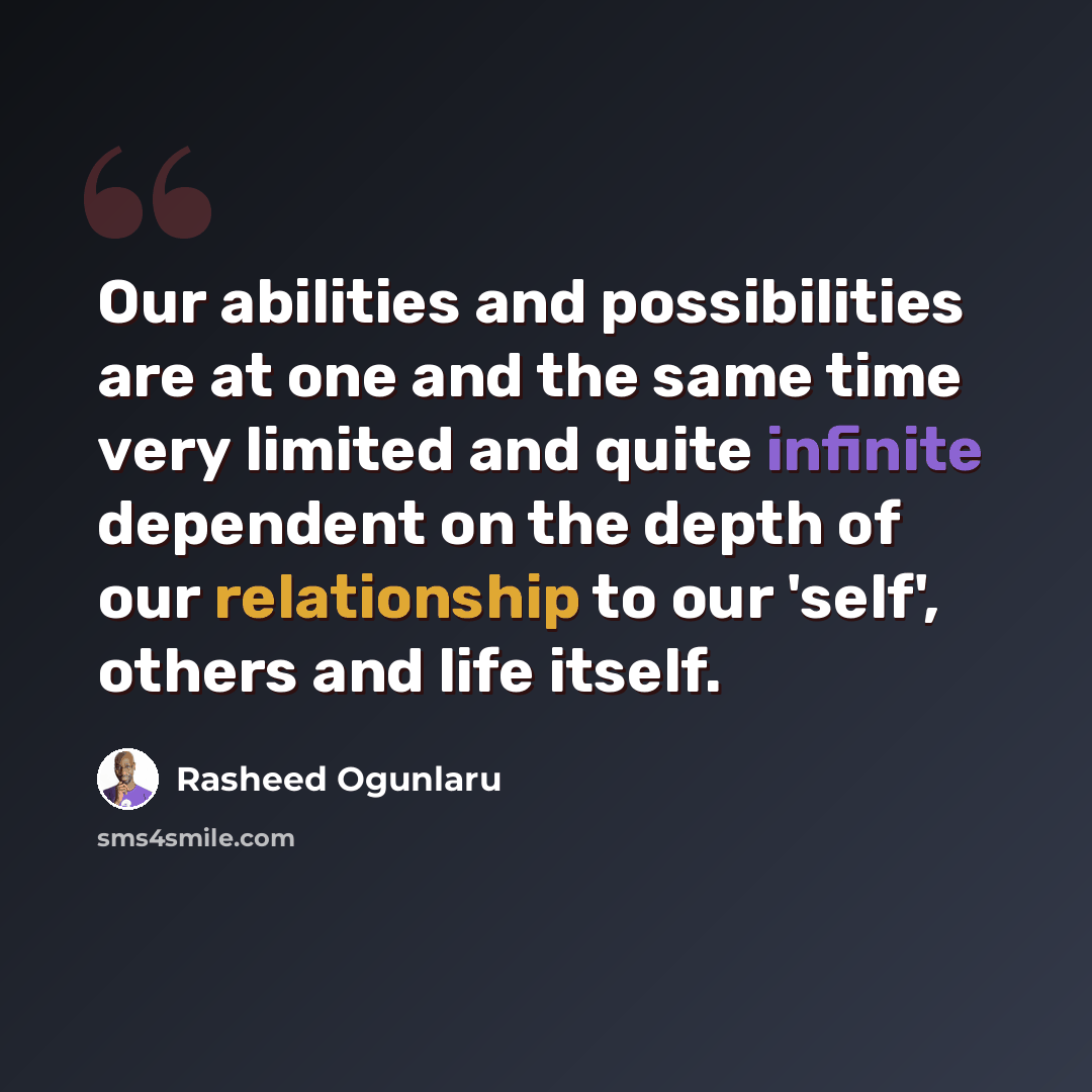 “Our abilities and possibilities are at one and the same time very limited and quite infinite dependent on the depth of our relationship to our 'self', others and life itself.” quote by Rasheed Ogunlaru