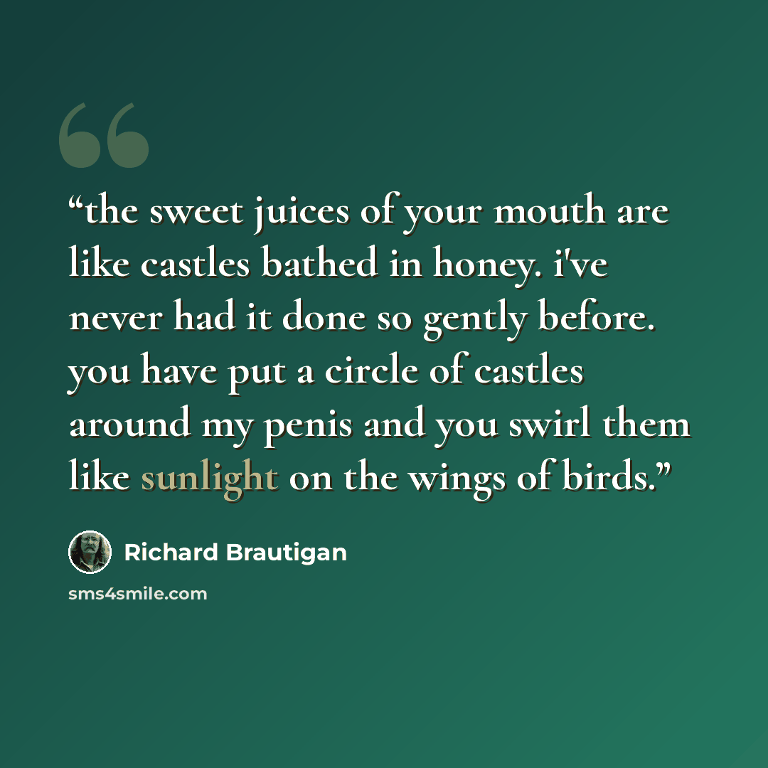 “the sweet juices of your mouth are like castles bathed in honey. i've never had it done so gently before. you have put a circle of castles around my penis and you swirl them like sunlight on the wings of birds.” quote by Richard Brautigan