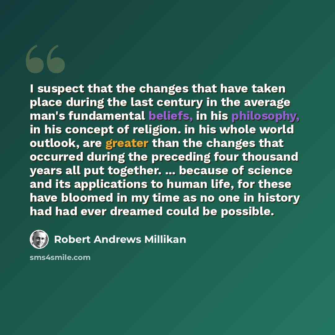 “I suspect that the changes that have taken place during the last century in the average man's fundamental beliefs, in his philosophy, in his concept of religion. in his whole world outlook, are greater than the changes that occurred during the preceding four thousand years all put together…” quote by Robert Andrews Millikan