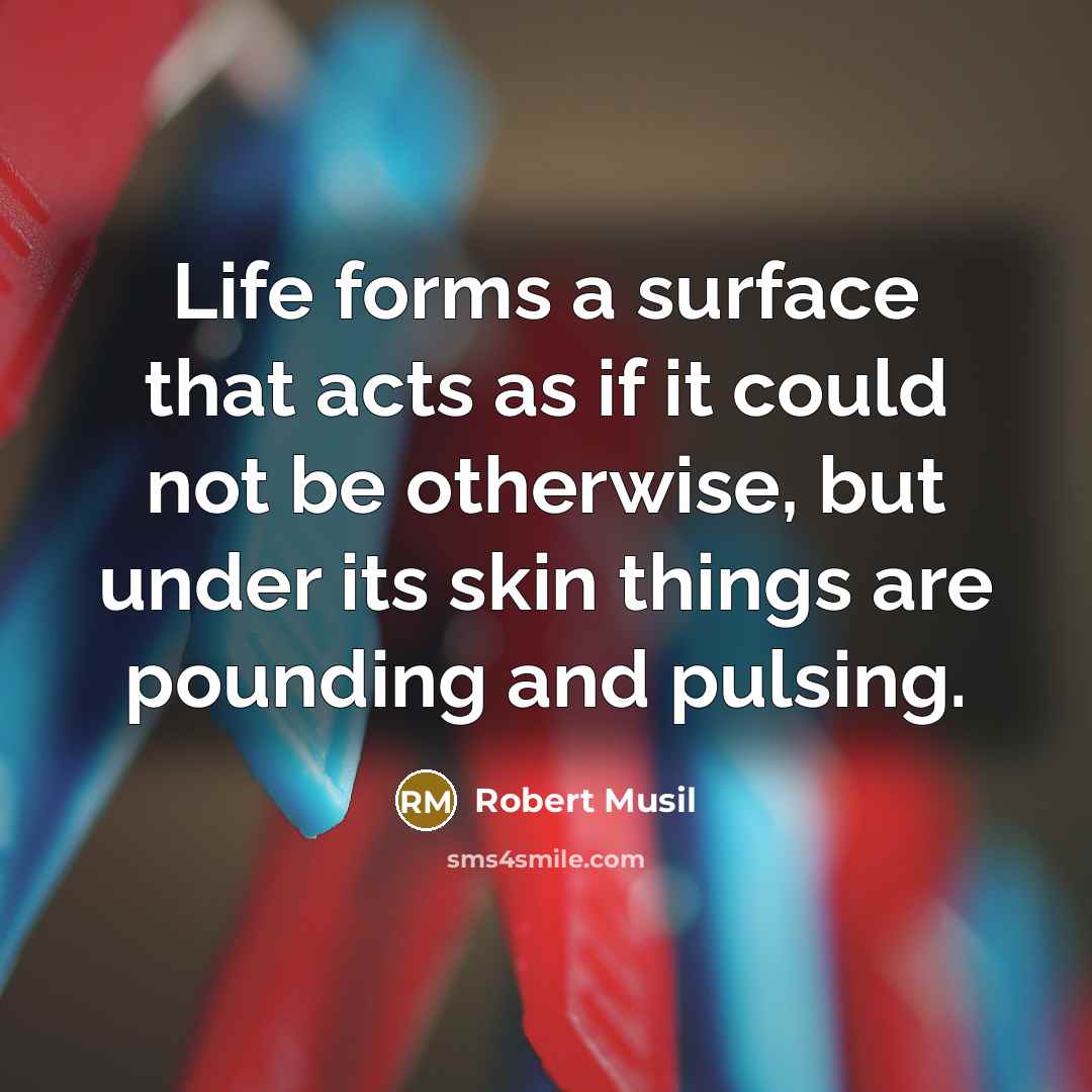 “Life forms a surface that acts as if it could not be otherwise, but under its skin things are pounding and pulsing.” quote by Robert Musil