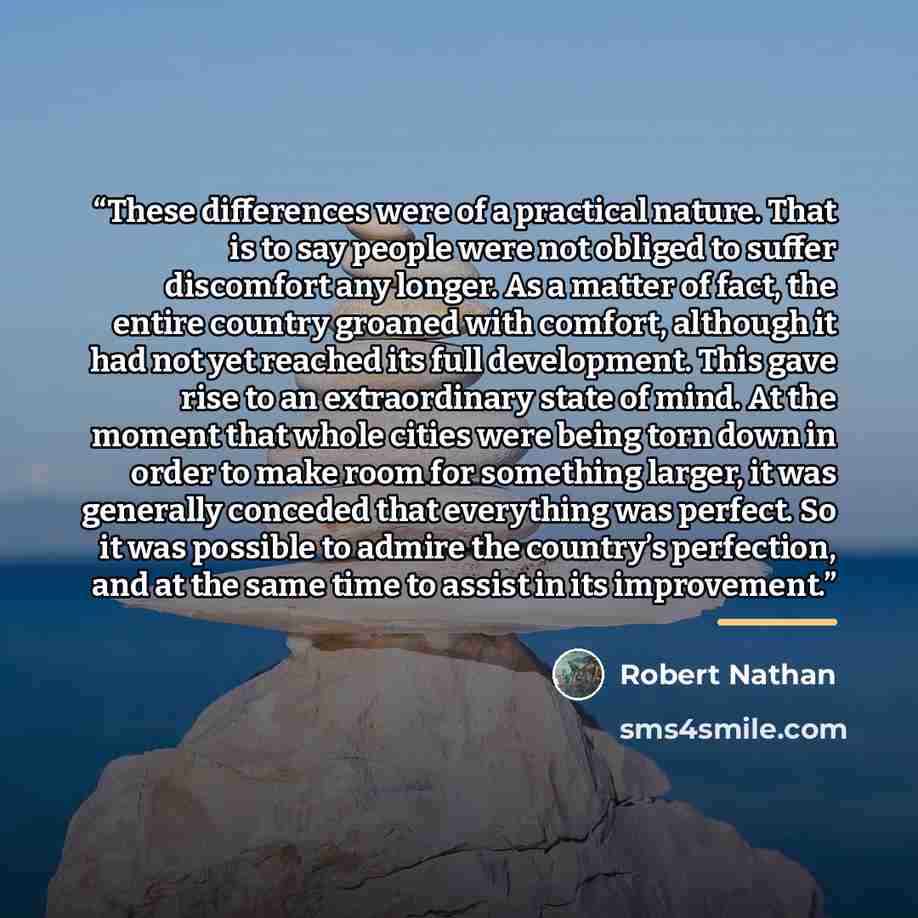 “These differences were of a practical nature. That is to say people were not obliged to suffer discomfort any longer. As a matter of fact, the entire country groaned with comfort, although it had not yet reached its full development. This gave rise to an extraordinary state of mind. At the moment…” quote by Robert Nathan