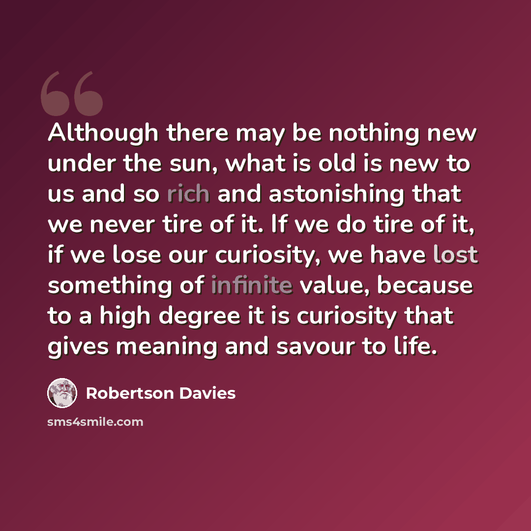 “Although there may be nothing new under the sun, what is old is new to us and so rich and astonishing that we never tire of it. If we do tire of it, if we lose our curiosity, we have lost something of infinite value, because to a high degree it is curiosity that gives meaning and savour to life.” quote by Robertson Davies
