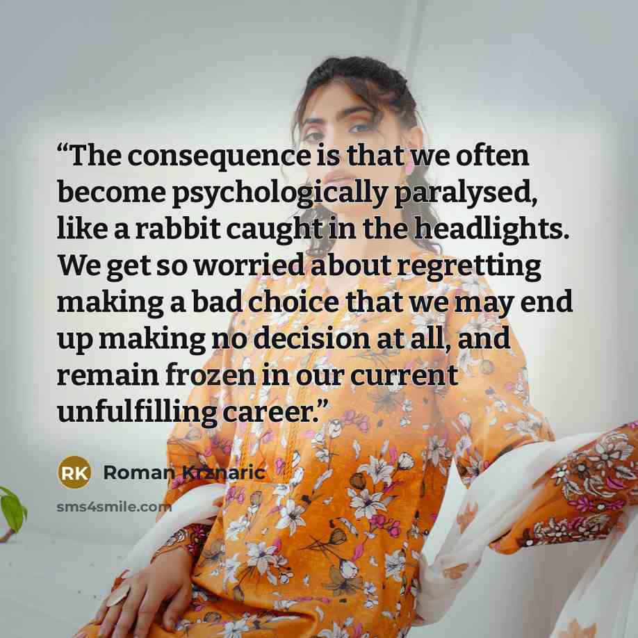 “The consequence is that we often become psychologically paralysed, like a rabbit caught in the headlights. We get so worried about regretting making a bad choice that we may end up making no decision at all, and remain frozen in our current unfulfilling career.” quote by Roman Krznaric