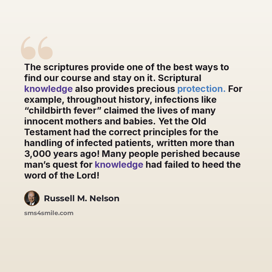 “The scriptures provide one of the best ways to find our course and stay on it. Scriptural knowledge also provides precious protection. For example, throughout history, infections like “childbirth fever” claimed the lives of many innocent mothers and babies. Yet the Old Testament had the correct…” quote by Russell M. Nelson