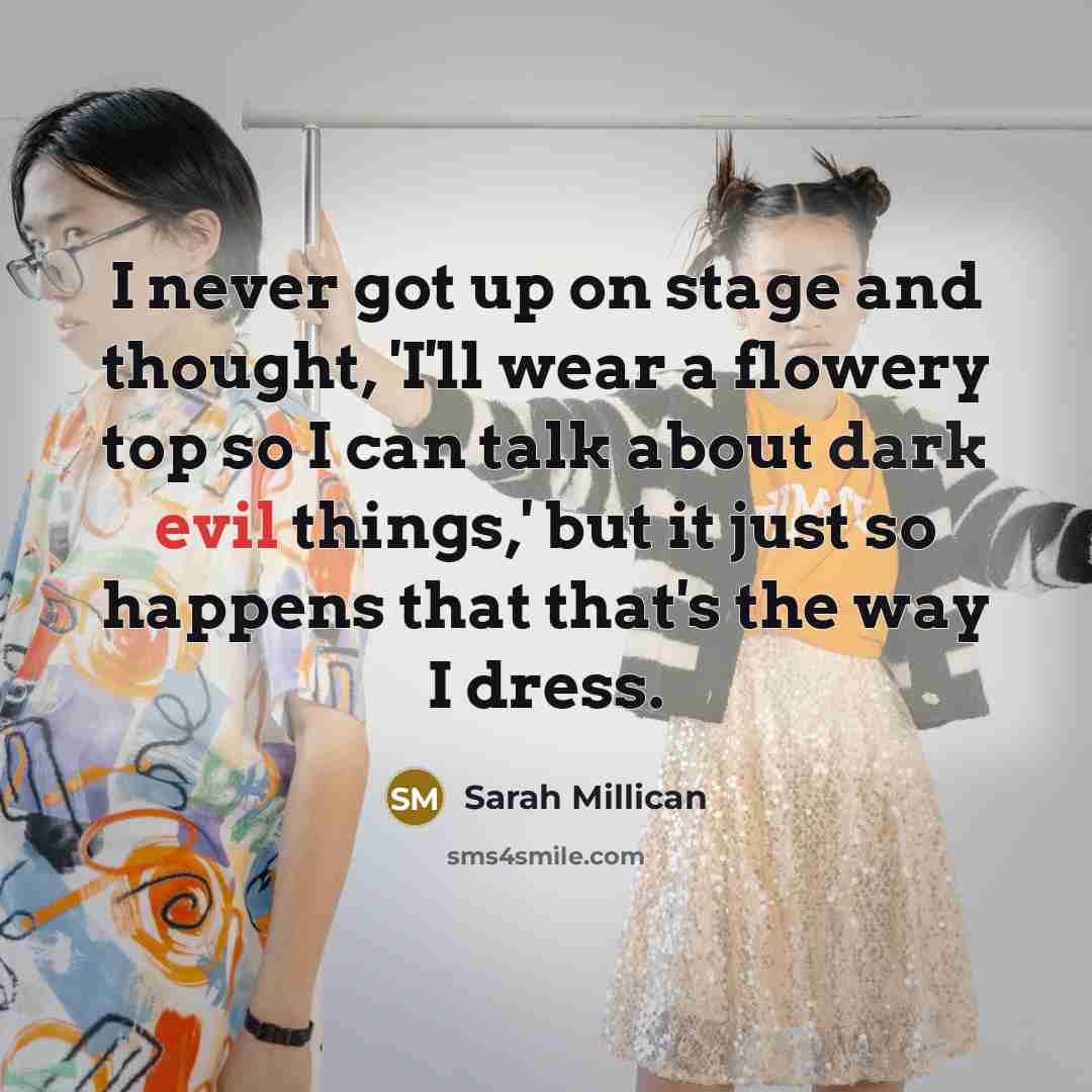 “I never got up on stage and thought, 'I'll wear a flowery top so I can talk about dark evil things,' but it just so happens that that's the way I dress.” quote by Sarah Millican