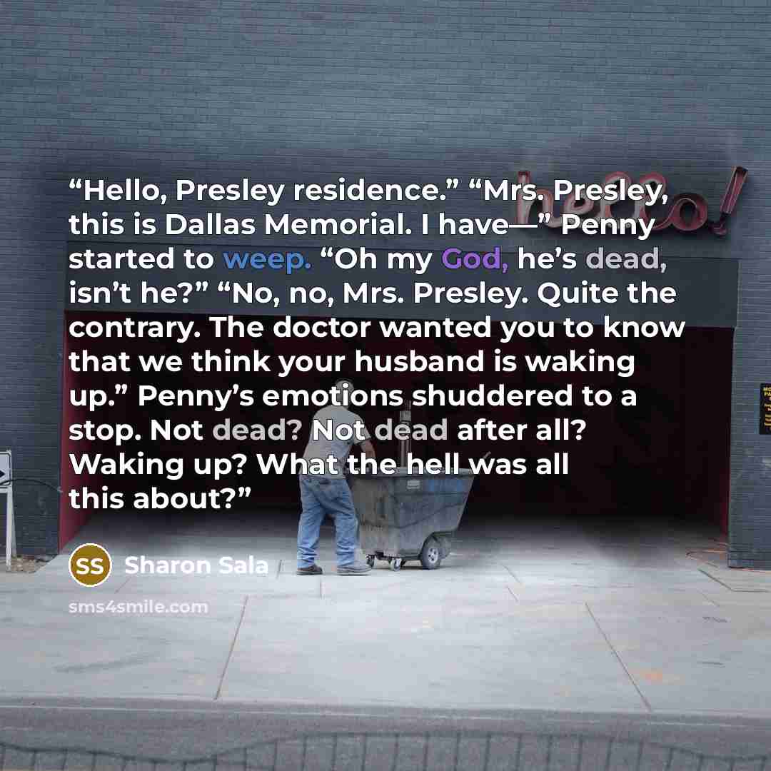 “Hello, Presley residence.” “Mrs. Presley, this is Dallas Memorial. I have—” Penny started to weep. “Oh my God, he’s dead, isn’t he?” “No, no, Mrs. Presley. Quite the contrary. The doctor wanted you to know that we think your husband is waking up.” Penny’s emotions shuddered to a stop. Not dead?…” quote by Sharon Sala
