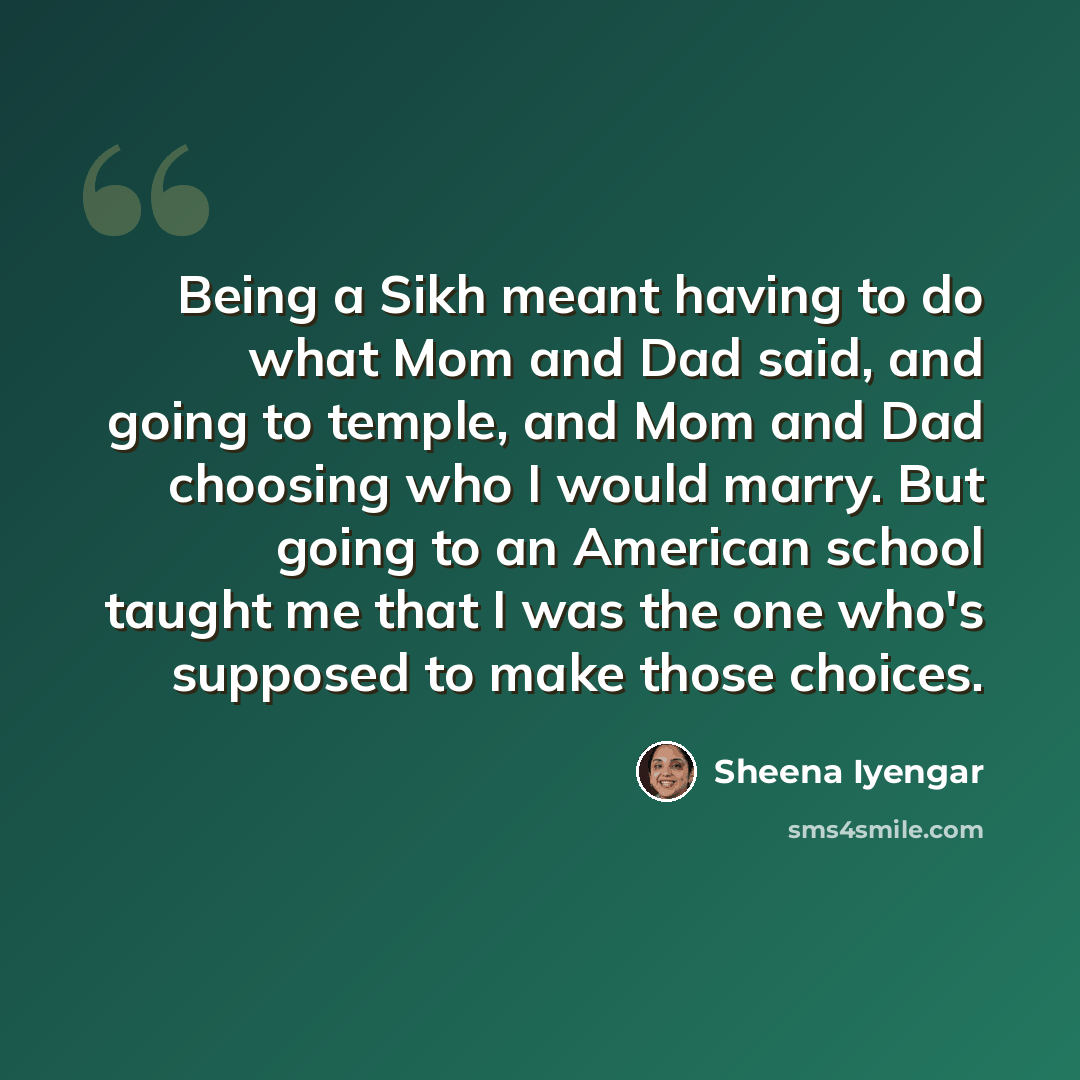 “Being a Sikh meant having to do what Mom and Dad said, and going to temple, and Mom and Dad choosing who I would marry. But going to an American school taught me that I was the one who's supposed to make those choices.” quote by Sheena Iyengar