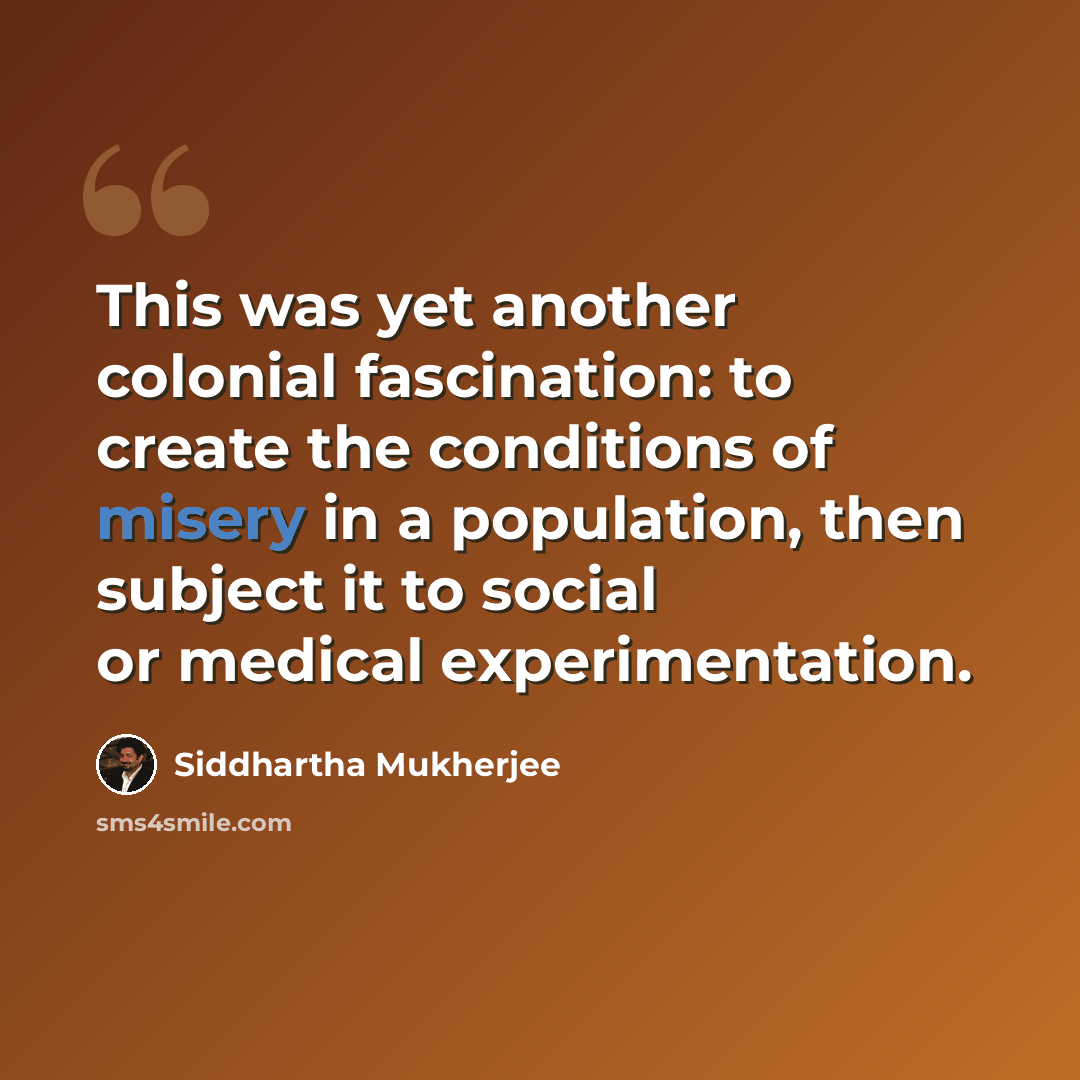 “This was yet another colonial fascination: to create the conditions of misery in a population, then subject it to social or medical experimentation.” quote by Siddhartha Mukherjee