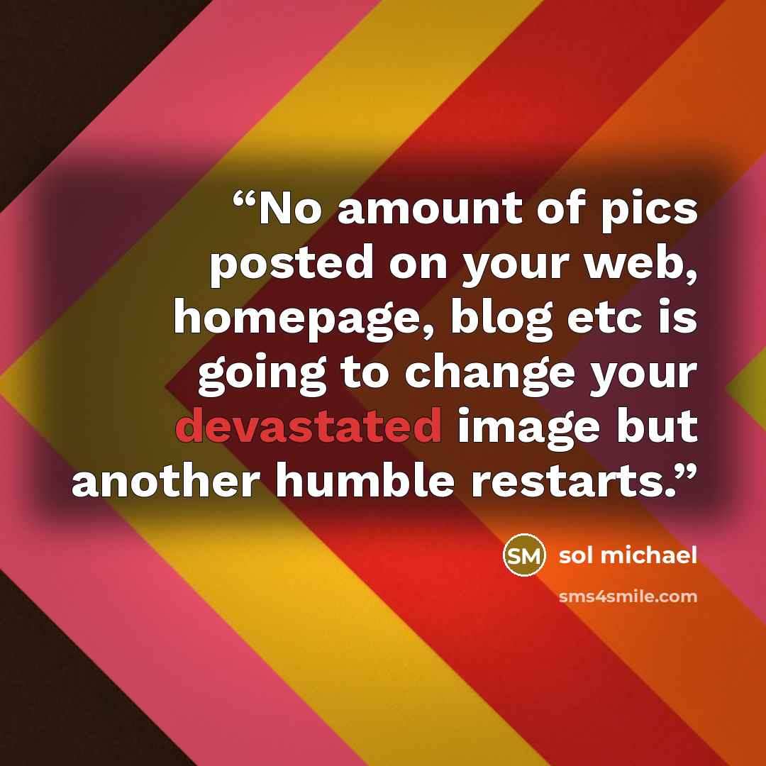 “No amount of pics posted on your web, homepage, blog etc is going to change your devastated image but another humble restarts.” quote by sol michael