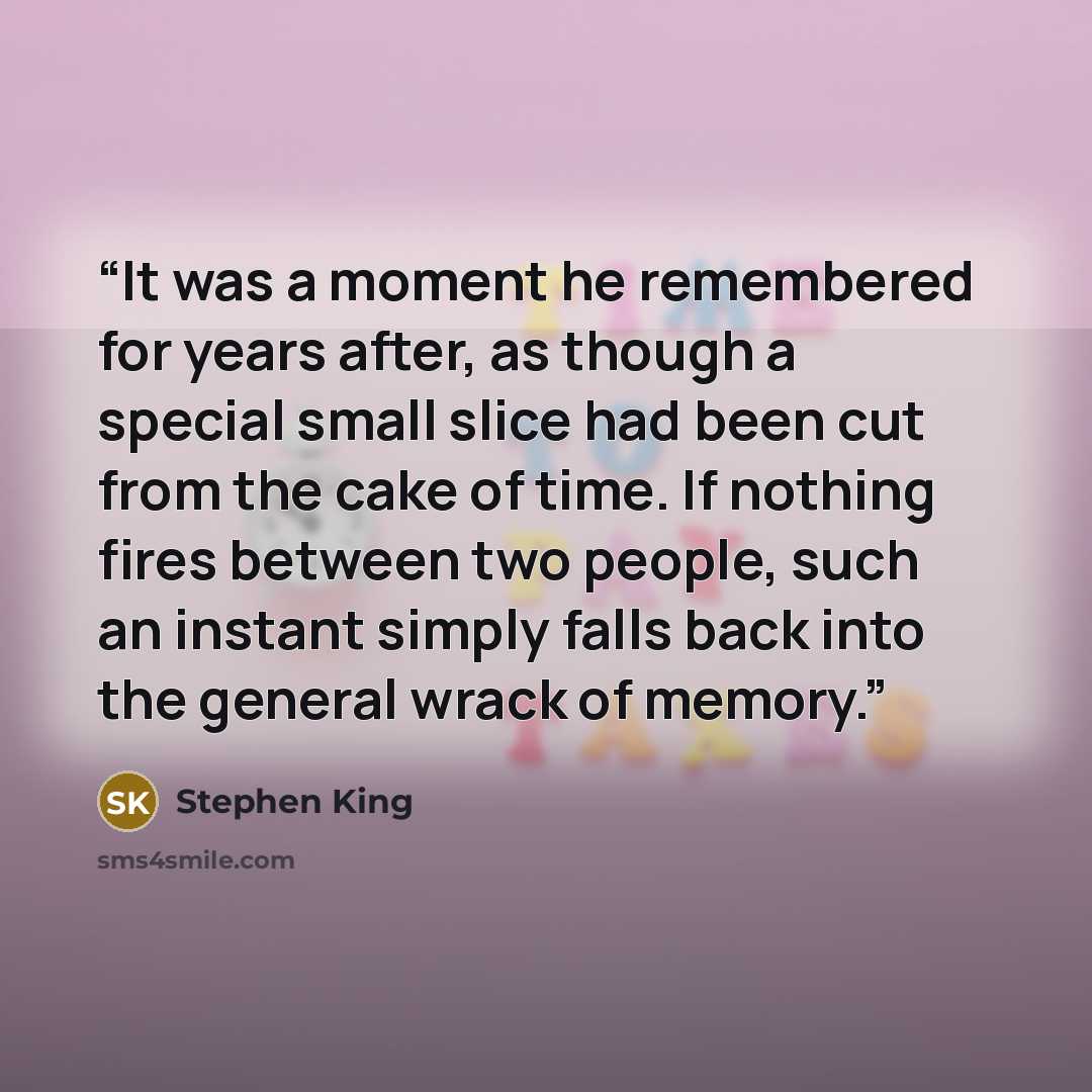 “It was a moment he remembered for years after, as though a special small slice had been cut from the cake of time. If nothing fires between two people, such an instant simply falls back into the general wrack of memory.” quote by Stephen King