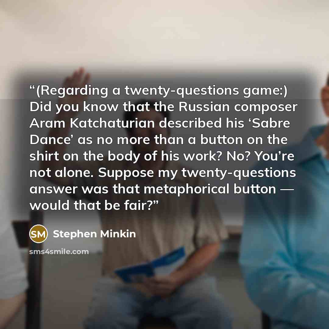 “(Regarding a twenty-questions game:) Did you know that the Russian composer Aram Katchaturian described his ‘Sabre Dance’ as no more than a button on the shirt on the body of his work? No? You’re not alone. Suppose my twenty-questions answer was that metaphorical button — would that be fair?” quote by Stephen Minkin