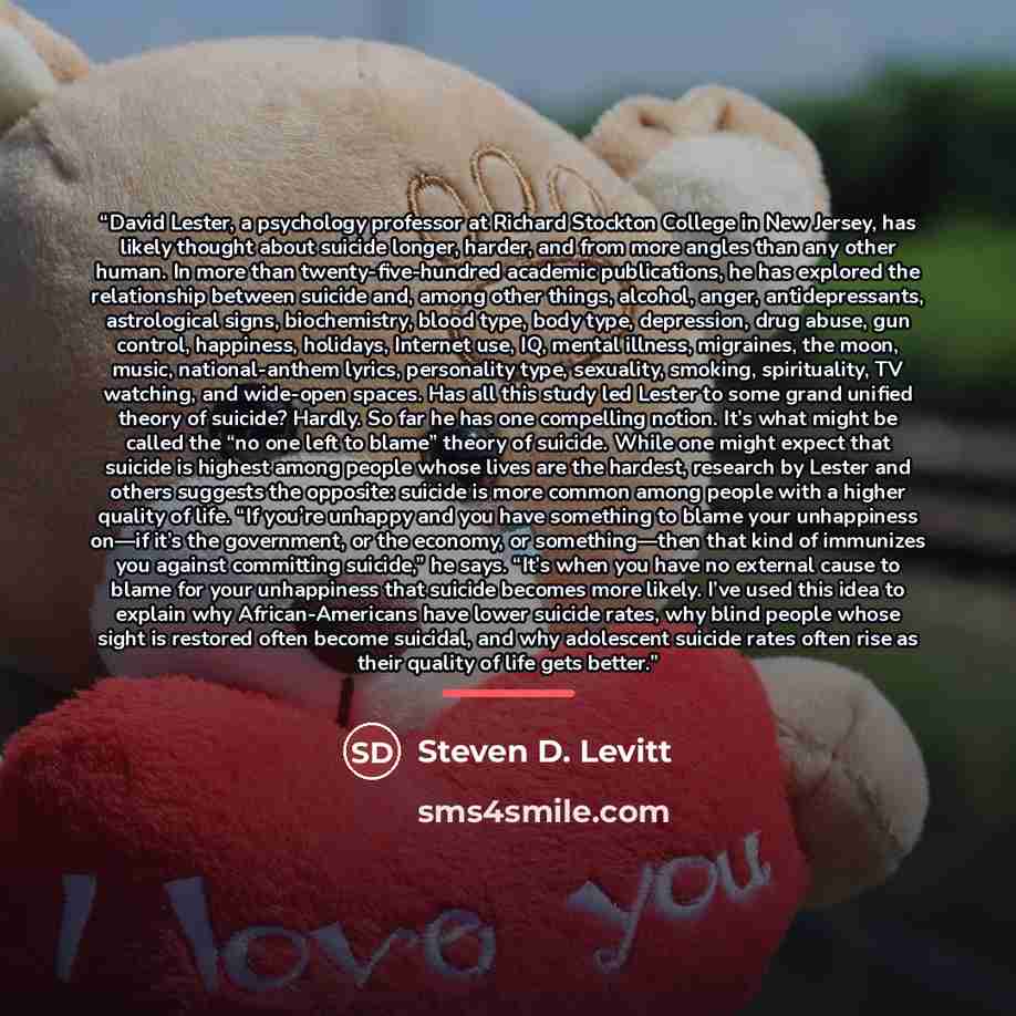 “David Lester, a psychology professor at Richard Stockton College in New Jersey, has likely thought about suicide longer, harder, and from more angles than any other human. In more than twenty-five-hundred academic publications, he has explored the relationship between suicide and, among other…” quote by Steven D. Levitt