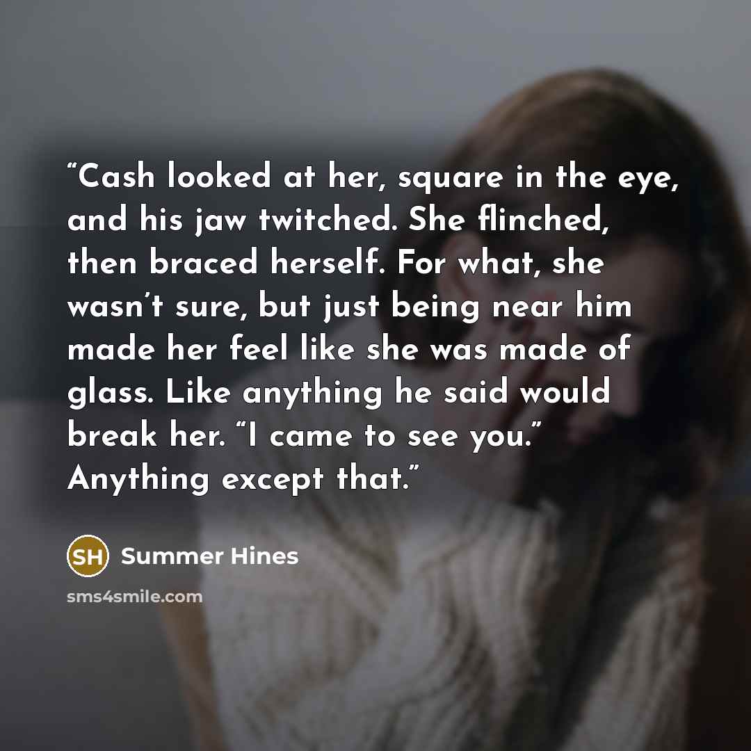 “Cash looked at her, square in the eye, and his jaw twitched. She flinched, then braced herself. For what, she wasn’t sure, but just being near him made her feel like she was made of glass. Like anything he said would break her. “I came to see you.” Anything except that.” quote by Summer Hines