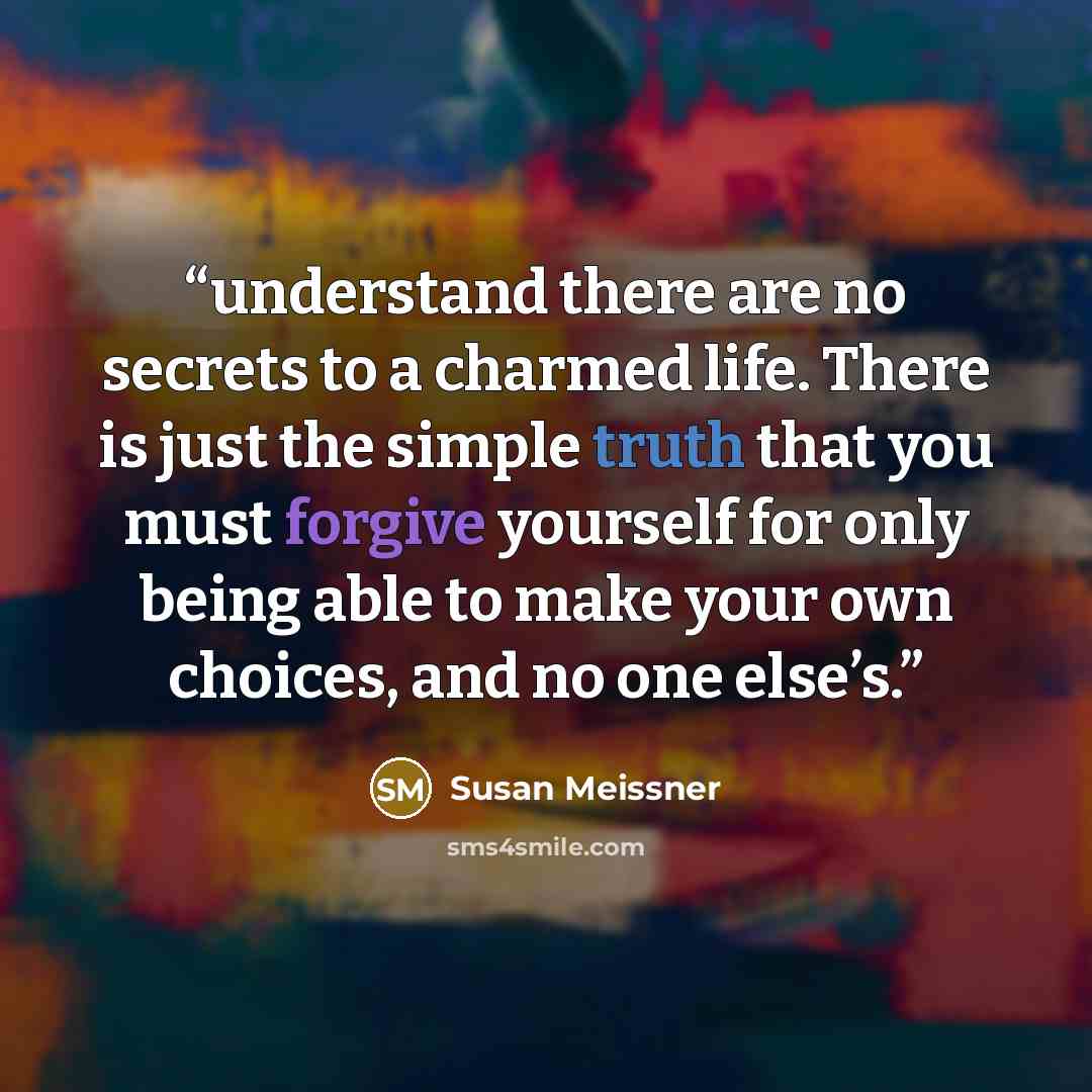“understand there are no secrets to a charmed life. There is just the simple truth that you must forgive yourself for only being able to make your own choices, and no one else’s.” quote by Susan Meissner