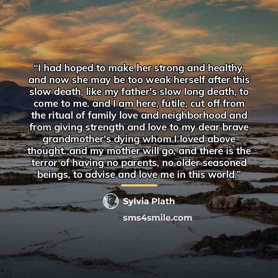 “I had hoped to make her strong and healthy, and now she may be too weak herself after this slow death, like my father's slow long death, to come to me. and I am here, futile, cut off from the ritual of family love and neighborhood and from giving strength and love to my dear brave grandmother's…” quote by Sylvia Plath